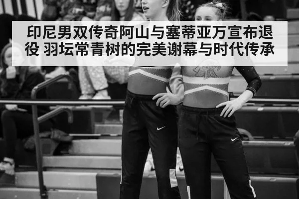印尼男双传奇阿山与塞蒂亚万宣布退役 羽坛常青树的完美谢幕与时代传承