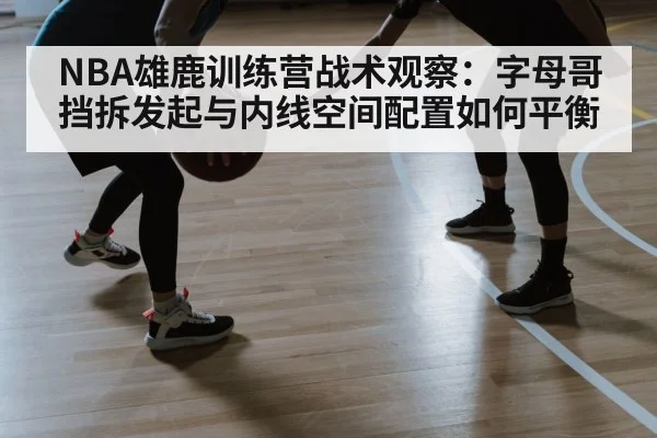 NBA雄鹿训练营战术观察：字母哥挡拆发起与内线空间配置如何平衡