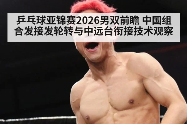乒乓球亚锦赛2026男双前瞻 中国组合发接发轮转与中远台衔接技术观察