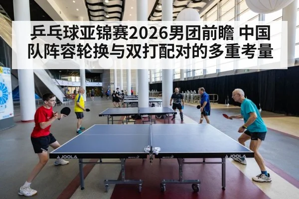 乒乓球亚锦赛2026男团前瞻 中国队阵容轮换与双打配对的多重考量
