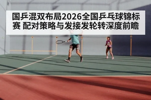 国乒混双布局2026全国乒乓球锦标赛 配对策略与发接发轮转深度前瞻