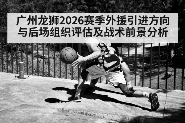 广州龙狮2026赛季外援引进方向与后场组织评估及战术前景分析